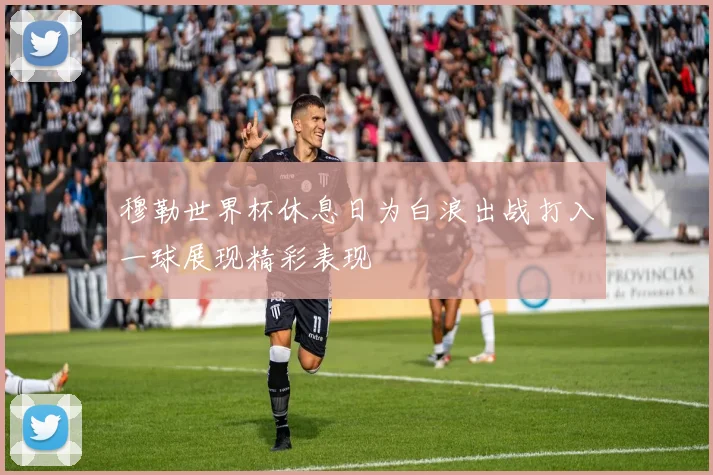 穆勒世界杯休息日为白浪出战打入一球展现精彩表现